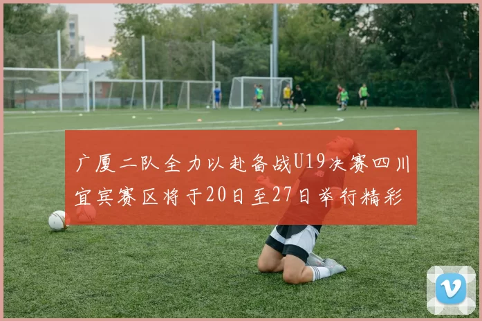 广厦二队全力以赴备战U19决赛四川宜宾赛区将于20日至27日举行精彩对决