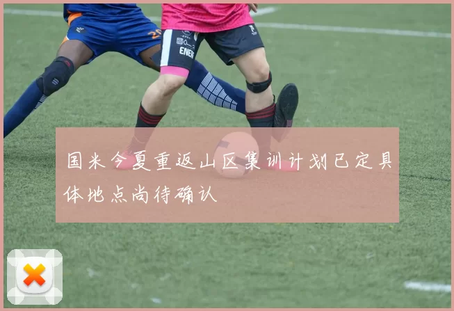 国米今夏重返山区集训计划已定具体地点尚待确认
