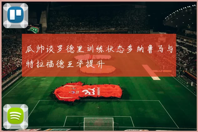 瓜帅谈罗德里训练状态多纳鲁马与特拉福德互学提升