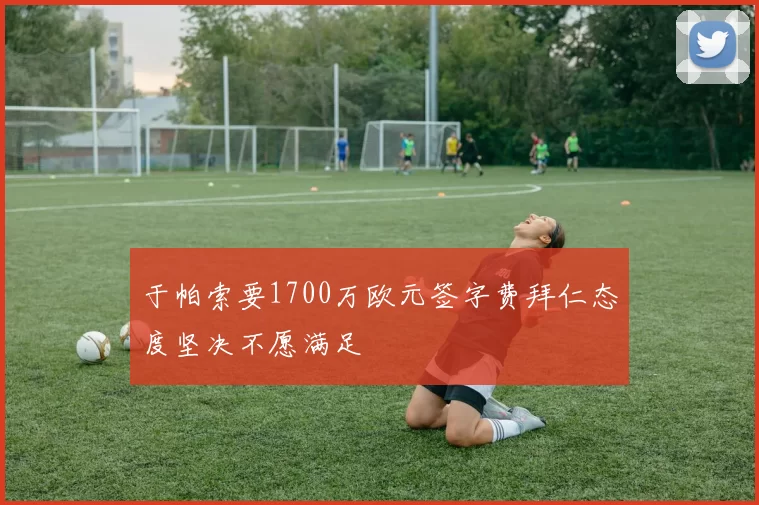 于帕索要1700万欧元签字费拜仁态度坚决不愿满足