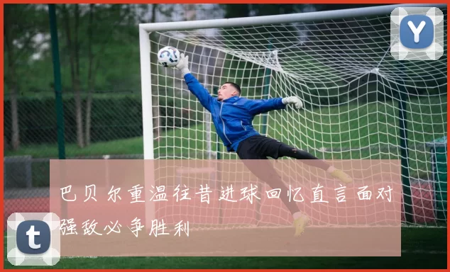 巴贝尔重温往昔进球回忆直言面对强敌必争胜利