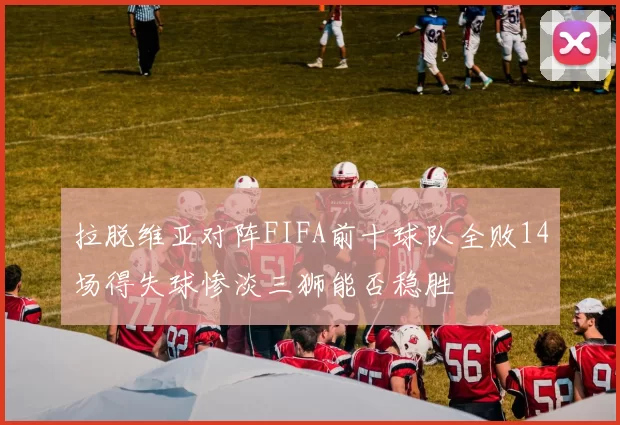拉脱维亚对阵FIFA前十球队全败14场得失球惨淡三狮能否稳胜