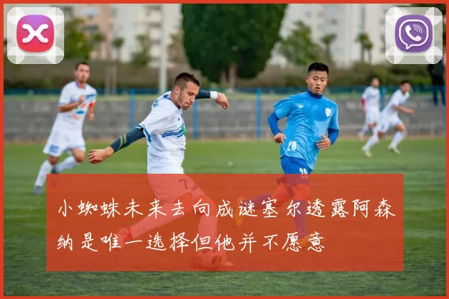 小蜘蛛未来去向成谜塞尔透露阿森纳是唯一选择但他并不愿意