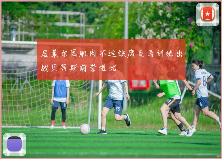 居莱尔因肌肉不适缺席皇马训练出战贝蒂斯前景堪忧