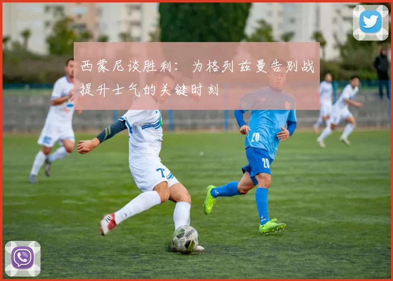 西蒙尼谈胜利：为格列兹曼告别战提升士气的关键时刻