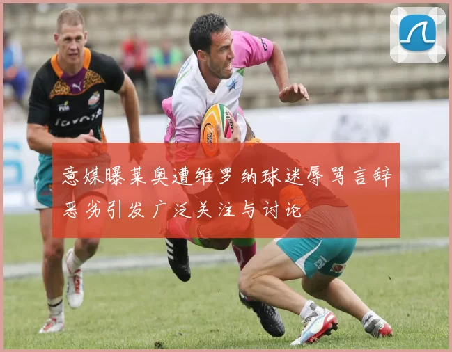 意媒曝莱奥遭维罗纳球迷辱骂言辞恶劣引发广泛关注与讨论