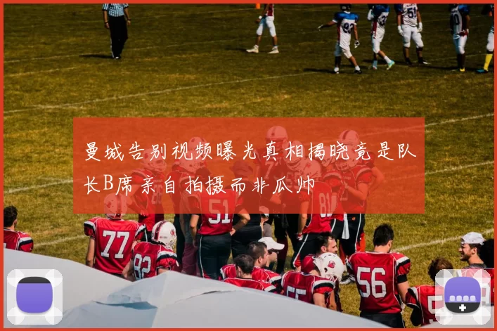 曼城告别视频曝光真相揭晓竟是队长B席亲自拍摄而非瓜帅