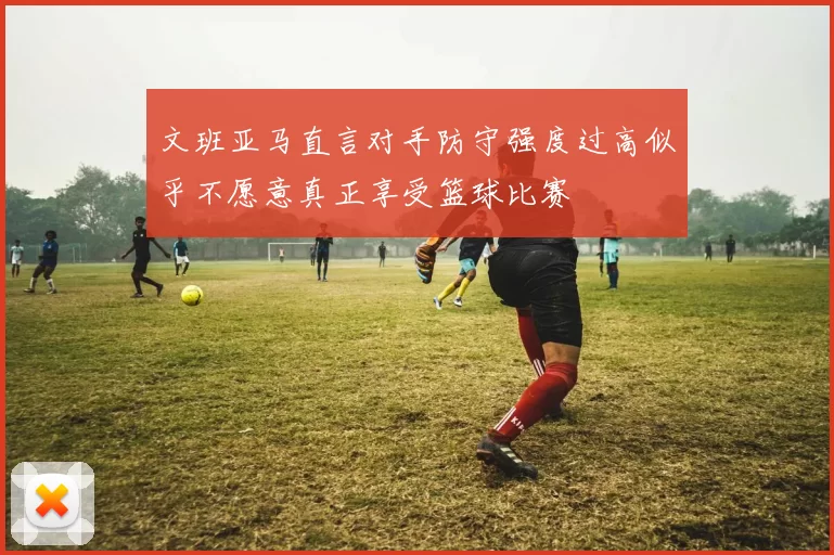 文班亚马直言对手防守强度过高似乎不愿意真正享受篮球比赛
