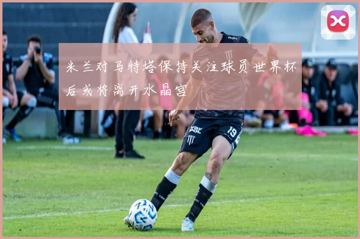 米兰对马特塔保持关注球员世界杯后或将离开水晶宫
