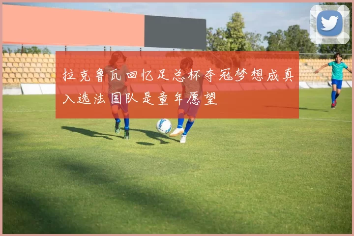 拉克鲁瓦回忆足总杯夺冠梦想成真入选法国队是童年愿望