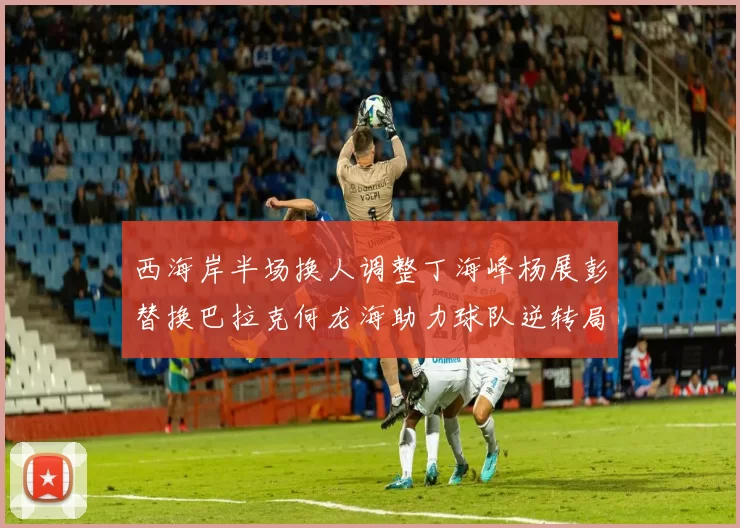 西海岸半场换人调整丁海峰杨展彭替换巴拉克何龙海助力球队逆转局势