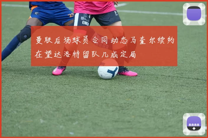 曼联后场球员合同动态马奎尔续约在望达洛特留队几成定局