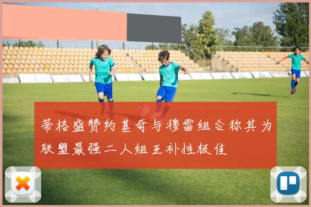 蒂格盛赞约基奇与穆雷组合称其为联盟最强二人组互补性极佳