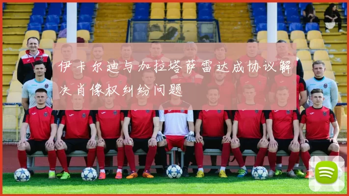 伊卡尔迪与加拉塔萨雷达成协议解决肖像权纠纷问题