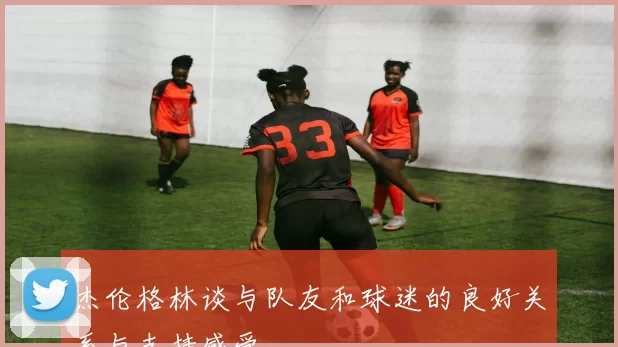 杰伦格林谈与队友和球迷的良好关系与支持感受