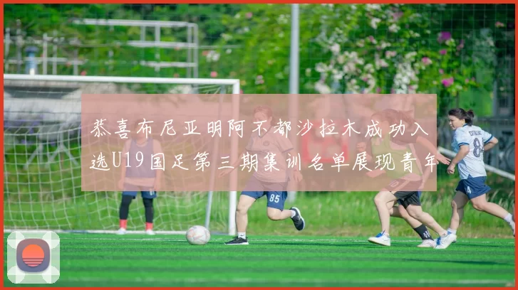 恭喜布尼亚明阿不都沙拉木成功入选U19国足第三期集训名单展现青年才俊风采