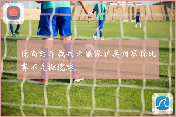 德尚怒斥裁判未能保护奥利塞称比赛不是橄榄球