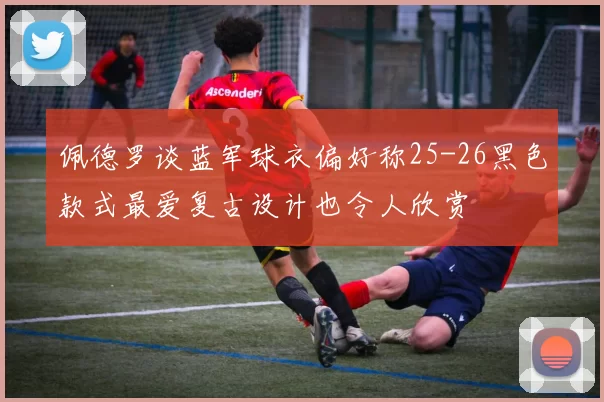 佩德罗谈蓝军球衣偏好称25-26黑色款式最爱复古设计也令人欣赏