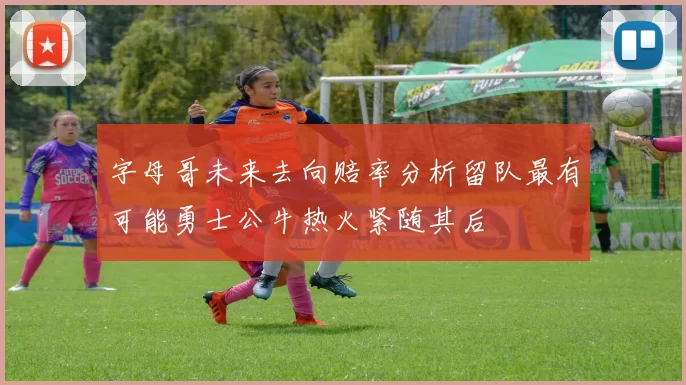 字母哥未来去向赔率分析留队最有可能勇士公牛热火紧随其后