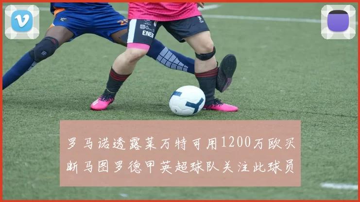 罗马诺透露莱万特可用1200万欧买断马图罗德甲英超球队关注此球员