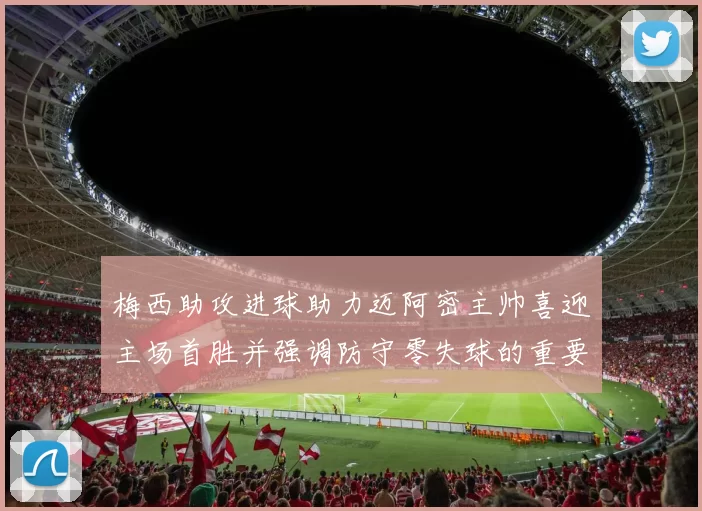 梅西助攻进球助力迈阿密主帅喜迎主场首胜并强调防守零失球的重要性