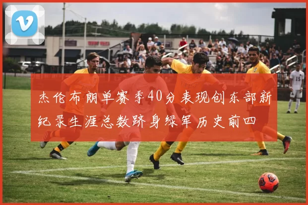 杰伦布朗单赛季40分表现创东部新纪录生涯总数跻身绿军历史前四