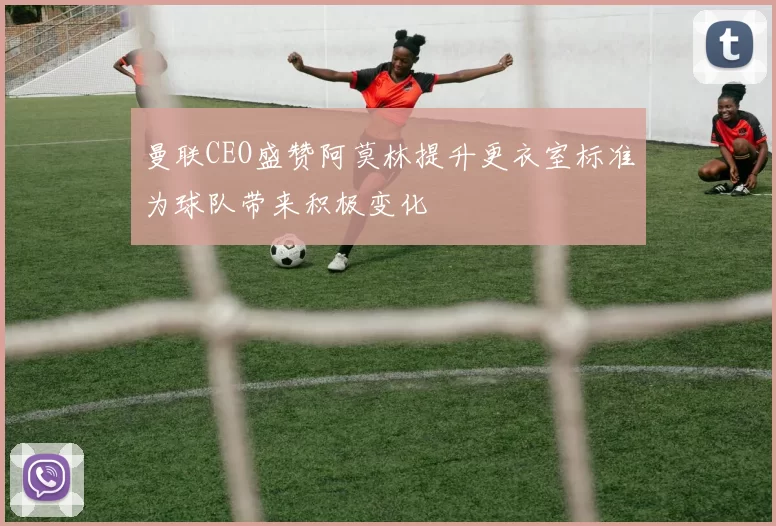 曼联CEO盛赞阿莫林提升更衣室标准为球队带来积极变化