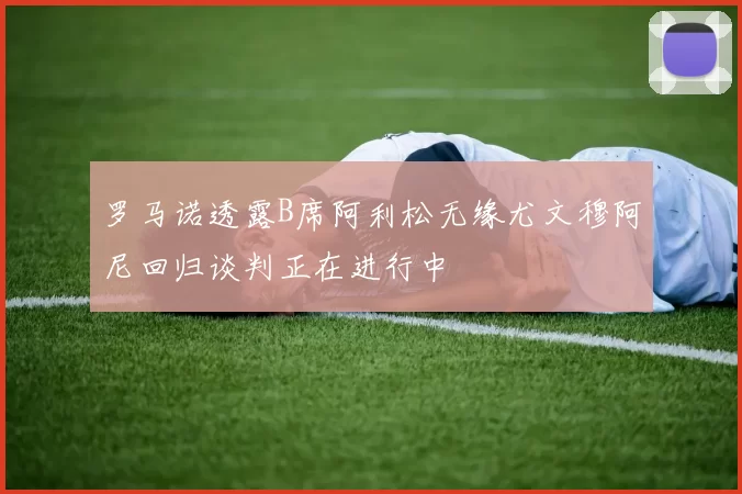 罗马诺透露B席阿利松无缘尤文穆阿尼回归谈判正在进行中